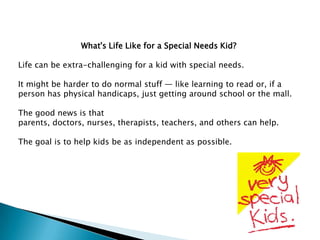 What's Life Like for a Special Needs Kid?

Life can be extra-challenging for a kid with special needs.

It might be harder to do normal stuff — like learning to read or, if a
person has physical handicaps, just getting around school or the mall.

The good news is that
parents, doctors, nurses, therapists, teachers, and others can help.

The goal is to help kids be as independent as possible.
 