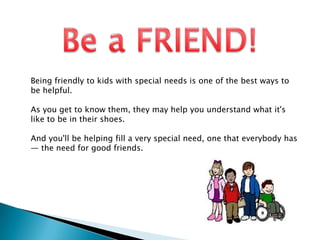 Being friendly to kids with special needs is one of the best ways to
be helpful.

As you get to know them, they may help you understand what it's
like to be in their shoes.

And you'll be helping fill a very special need, one that everybody has
— the need for good friends.
 