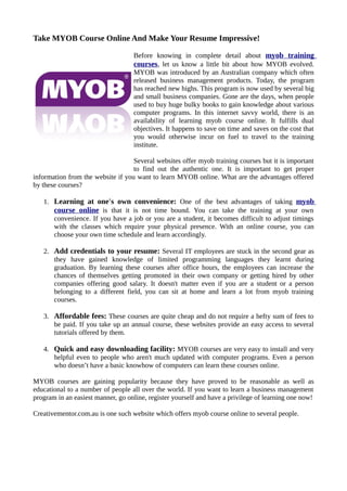 Take MYOB Course Online And Make Your Resume Impressive!

                                   Before knowing in complete detail about myob training
                                   courses, let us know a little bit about how MYOB evolved.
                                   MYOB was introduced by an Australian company which often
                                   released business management products. Today, the program
                                   has reached new highs. This program is now used by several big
                                   and small business companies. Gone are the days, when people
                                   used to buy huge bulky books to gain knowledge about various
                                   computer programs. In this internet savvy world, there is an
                                   availability of learning myob course online. It fulfills dual
                                   objectives. It happens to save on time and saves on the cost that
                                   you would otherwise incur on fuel to travel to the training
                                   institute.

                                   Several websites offer myob training courses but it is important
                                   to find out the authentic one. It is important to get proper
information from the website if you want to learn MYOB online. What are the advantages offered
by these courses?

   1. Learning at one's own convenience: One of the best advantages of taking myob
      course online is that it is not time bound. You can take the training at your own
      convenience. If you have a job or you are a student, it becomes difficult to adjust timings
      with the classes which require your physical presence. With an online course, you can
      choose your own time schedule and learn accordingly.

   2. Add credentials to your resume: Several IT employees are stuck in the second gear as
      they have gained knowledge of limited programming languages they learnt during
      graduation. By learning these courses after office hours, the employees can increase the
      chances of themselves getting promoted in their own company or getting hired by other
      companies offering good salary. It doesn't matter even if you are a student or a person
      belonging to a different field, you can sit at home and learn a lot from myob training
      courses.

   3. Affordable fees: These courses are quite cheap and do not require a hefty sum of fees to
      be paid. If you take up an annual course, these websites provide an easy access to several
      tutorials offered by them.

   4. Quick and easy downloading facility: MYOB courses are very easy to install and very
      helpful even to people who aren't much updated with computer programs. Even a person
      who doesn’t have a basic knowhow of computers can learn these courses online.

MYOB courses are gaining popularity because they have proved to be reasonable as well as
educational to a number of people all over the world. If you want to learn a business management
program in an easiest manner, go online, register yourself and have a privilege of learning one now!

Creativementor.com.au is one such website which offers myob course online to several people.
 