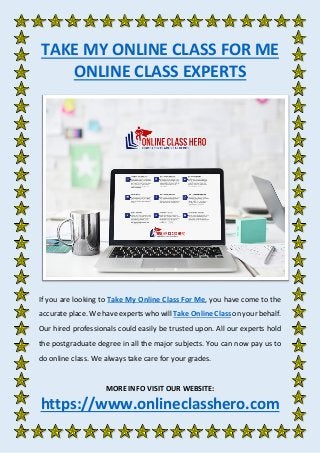 TAKE MY ONLINE CLASS FOR ME
ONLINE CLASS EXPERTS
If you are looking to Take My Online Class For Me, you have come to the
accurate place. We have experts who will Take Online Class on your behalf.
Our hired professionals could easily be trusted upon. All our experts hold
the postgraduate degree in all the major subjects. You can now pay us to
do online class. We always take care for your grades.
MORE INFO VISIT OUR WEBSITE:
https://www.onlineclasshero.com
 