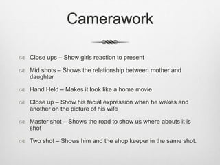 Camerawork
 Close ups – Show girls reaction to present
 Mid shots – Shows the relationship between mother and
daughter
 Hand Held – Makes it look like a home movie
 Close up – Show his facial expression when he wakes and
another on the picture of his wife
 Master shot – Shows the road to show us where abouts it is
shot
 Two shot – Shows him and the shop keeper in the same shot.
 