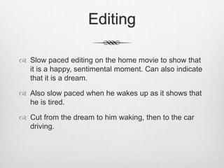 Editing
 Slow paced editing on the home movie to show that
it is a happy, sentimental moment. Can also indicate
that it is a dream.
 Also slow paced when he wakes up as it shows that
he is tired.
 Cut from the dream to him waking, then to the car
driving.
 