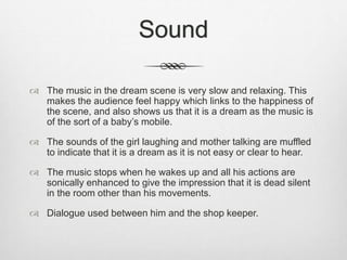 Sound
 The music in the dream scene is very slow and relaxing. This
makes the audience feel happy which links to the happiness of
the scene, and also shows us that it is a dream as the music is
of the sort of a baby’s mobile.
 The sounds of the girl laughing and mother talking are muffled
to indicate that it is a dream as it is not easy or clear to hear.
 The music stops when he wakes up and all his actions are
sonically enhanced to give the impression that it is dead silent
in the room other than his movements.
 Dialogue used between him and the shop keeper.
 