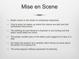 Mise en Scene
 Bright colours in the dream to emphasize happiness.
 Cuts to when he wakes up where the colours are dark and dull
symbolizes being alone.
 The clothing of Liam Neeson’s character is very boring and dull
which could reflect his mood.
 The empty noodles pots on the table could suggest he is lazy or a
slob
 He wraps the present very carefully which shows he cares about
the person he is giving it to.
 The shop keepers clothing represents his ethnicity.
 