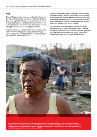10  Taken By Storm: responding to the impacts of climate change
Asia
Coastal flooding, storm surges and sea-level rise are
the big risks for coastal areas and small island states.
There is a significant threat to human lives and risk of
widespread migration and economic loss. Marine life
is also threatened by warmer and more acidic oceans,
hitting the livelihoods of fishing communities.
Floods, storms and periods of extreme heat also pose
particular threats to growing populations in large
urban areas and can lead to collapse of infrastructure
networks and critical services.14
South Asia will face water shortages, both in terms
of drinking water and for agricultural use. Changes
to the monsoon season, extreme temperatures and
intense cyclones combine to threaten communities,
particularly large coastal cities where there is high
risk from flooding and storm surges.15
An estimated 54% of the Asian and Pacific urban
population live in low-lying coastal zones.16
Dhaka,
Bangkok, Ho Chi Minh City, Jakarta, Kolkata, Shanghai
and Manila, among others, are highly vulnerable
to sea-level rises, storm surges and flooding.
‘The waves swept everything away.All our belongings are gone,’ Marina Acaylan says. ‘I used to make rice cakes and
sell them in the market place, but now the market place has been washed away.’ For Marina and her husband Kao in the
Philippines,Typhoon Haiyan didn’t just destroy their home and belongings, it destroyed their way of life. Marina and Kao
received emergency relief items from our partner CODE.
 
