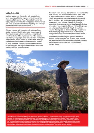 Taken By Storm: responding to the impacts of climate change  11
Latin America
Melting glaciers in the Andes will reduce long-
term water availability in parts of South America,
including Bolivia and Peru. Across Latin America,
food production will suffer and people in many areas
will have to face more extreme flooding and stronger
weather events such as hurricanes.17
Climate change will impact on all sectors of the
global economy, but it is the poor countries and
the marginalised within middle-income and rich
countries that will be at greatest risk. The reasons
are many: poor people tend to have more vulnerable
employment, fewer assets to buffer them through
times of hardship, fewer choices and less access
to basic services. Poverty undermines the ability
of communities and individuals to adapt, and their
resilience in the face of change.
People who are already marginalised and vulnerable,
both socially and economically, will be least able
to respond to climate change without support.
Those marginalised because of gender, disability,
age or ethnicity will often have least mobility to
move away from a threat, have little financial
security or insurance, and may be physically limited
in how they can respond. If these vulnerable groups
are not properly supported, they’ll struggle to
survive the impacts of climate change. This means
that underlying inequalities must be dealt with,
alongside building resilience to the climate threat.
Planned responses will give greater resilience
against future changes, and so save lives, reduce
the potential economic and environmental damage,
and enable communities and individuals to
recover faster.
Alivio Aruquipa has seen first-hand the changes to glaciers in Bolivia. ‘I was born here. I went away for a number of years
because we have problems with droughts, and with landslides when the waters do come.We don’t have enough water
to grow our crops.There are conflicts over water between the different communities because we all need water and there
isn’t enough for everyone.These past three years we have suffered a lot with the lack of water. People feel that they have to
leave the country, or leave their home to look for work and find a way of feeding their families.’ A lifeline has come from our
partner Agua Sustentable, which helped Alivio’s community to build a reservoir that serves up to 40 families.
 