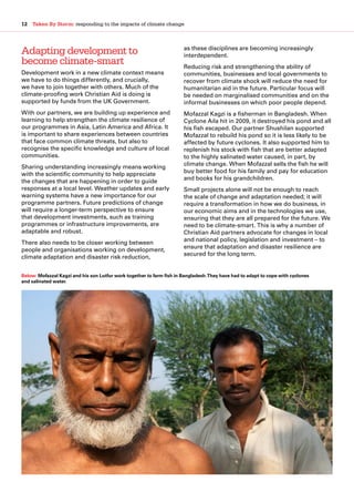 12  Taken By Storm: responding to the impacts of climate change
Adapting development to
become climate-smart
Development work in a new climate context means
we have to do things differently, and crucially,
we have to join together with others. Much of the
climate-proofing work Christian Aid is doing is
supported by funds from the UK Government.
With our partners, we are building up experience and
learning to help strengthen the climate resilience of
our programmes in Asia, Latin America and Africa. It
is important to share experiences between countries
that face common climate threats, but also to
recognise the specific knowledge and culture of local
communities.
Sharing understanding increasingly means working
with the scientific community to help appreciate
the changes that are happening in order to guide
responses at a local level. Weather updates and early
warning systems have a new importance for our
programme partners. Future predictions of change
will require a longer-term perspective to ensure
that development investments, such as training
programmes or infrastructure improvements, are
adaptable and robust.
There also needs to be closer working between
people and organisations working on development,
climate adaptation and disaster risk reduction,
as these disciplines are becoming increasingly
interdependent.
Reducing risk and strengthening the ability of
communities, businesses and local governments to
recover from climate shock will reduce the need for
humanitarian aid in the future. Particular focus will
be needed on marginalised communities and on the
informal businesses on which poor people depend.
Mofazzal Kagzi is a fisherman in Bangladesh. When
Cyclone Aila hit in 2009, it destroyed his pond and all
his fish escaped. Our partner Shushilan supported
Mofazzal to rebuild his pond so it is less likely to be
affected by future cyclones. It also supported him to
replenish his stock with fish that are better adapted
to the highly salinated water caused, in part, by
climate change. When Mofazzal sells the fish he will
buy better food for his family and pay for education
and books for his grandchildren.
Small projects alone will not be enough to reach
the scale of change and adaptation needed; it will
require a transformation in how we do business, in
our economic aims and in the technologies we use,
ensuring that they are all prepared for the future. We
need to be climate-smart. This is why a number of
Christian Aid partners advocate for changes in local
and national policy, legislation and investment – to
ensure that adaptation and disaster resilience are
secured for the long term.
Below: Mofazzal Kagzi and his son Lutfur work together to farm fish in Bangladesh.They have had to adapt to cope with cyclones
and salinated water.
 