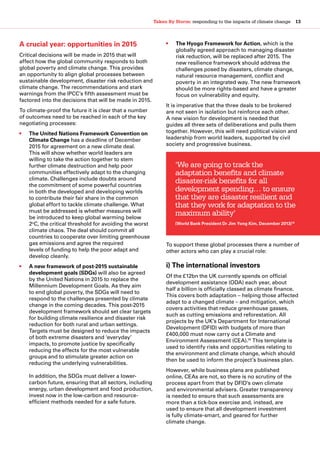 Taken By Storm: responding to the impacts of climate change  13
A crucial year: opportunities in 2015
Critical decisions will be made in 2015 that will
affect how the global community responds to both
global poverty and climate change. This provides
an opportunity to align global processes between
sustainable development, disaster risk reduction and
climate change. The recommendations and stark
warnings from the IPCC’s fifth assessment must be
factored into the decisions that will be made in 2015.
To climate-proof the future it is clear that a number
of outcomes need to be reached in each of the key
negotiating processes:
•	 The United Nations Framework Convention on
Climate Change has a deadline of December
2015 for agreement on a new climate deal.
This will show whether world leaders are
willing to take the action together to stem
further climate destruction and help poor
communities effectively adapt to the changing
climate. Challenges include doubts around
the commitment of some powerful countries
in both the developed and developing worlds
to contribute their fair share in the common
global effort to tackle climate challenge. What
must be addressed is whether measures will
be introduced to keep global warming below
2o
C, the critical threshold for avoiding the worst
climate chaos. The deal should commit all
countries to cooperate over limiting greenhouse
gas emissions and agree the required
levels of funding to help the poor adapt and
develop cleanly.
•	 A new framework of post-2015 sustainable
development goals (SDGs) will also be agreed
by the United Nations in 2015 to replace the
Millennium Development Goals. As they aim
to end global poverty, the SDGs will need to
respond to the challenges presented by climate
change in the coming decades. This post-2015
development framework should set clear targets
for building climate resilience and disaster risk
reduction for both rural and urban settings.
Targets must be designed to reduce the impacts
of both extreme disasters and ‘everyday’
impacts, to promote justice by specifically
reducing the effects for the most vulnerable
groups and to stimulate greater action on
reducing the underlying vulnerabilities.
In addition, the SDGs must deliver a lower-
carbon future, ensuring that all sectors, including
energy, urban development and food production,
invest now in the low-carbon and resource-
efficient methods needed for a safe future.
•	 The Hyogo Framework for Action, which is the
globally agreed approach to managing disaster
risk reduction, will be replaced after 2015. The
new resilience framework should address the
challenges posed by disasters, climate change,
natural resource management, conflict and
poverty in an integrated way. The new framework
should be more rights-based and have a greater
focus on vulnerability and equity.
It is imperative that the three deals to be brokered
are not seen in isolation but reinforce each other.
A new vision for development is needed that
guides all three sets of deliberations and pulls them
together. However, this will need political vision and
leadership from world leaders, supported by civil
society and progressive business.
To support these global processes there a number of
other actors who can play a crucial role:
i) The international investors
Of the £12bn the UK currently spends on official
development assistance (ODA) each year, about
half a billion is officially classed as climate finance.
This covers both adaptation – helping those affected
adapt to a changed climate – and mitigation, which
covers activities that reduce greenhouse gasses,
such as cutting emissions and reforestation. All
projects by the UK’s Department for International
Development (DFID) with budgets of more than
£400,000 must now carry out a Climate and
Environment Assessment (CEA).19
This template is
used to identify risks and opportunities relating to
the environment and climate change, which should
then be used to inform the project’s business plan.
However, while business plans are published
online, CEAs are not, so there is no scrutiny of the
process apart from that by DFID’s own climate
and environmental advisers. Greater transparency
is needed to ensure that such assessments are
more than a tick-box exercise and, instead, are
used to ensure that all development investment
is fully climate-smart, and geared for further
climate change.
‘We are going to track the
adaptation benefits and climate
disaster-risk benefits for all
development spending… to ensure
that they are disaster resilient and
that they work for adaptation to the
maximum ability’
(World Bank President Dr Jim Yong Kim, December 2013)18
 
