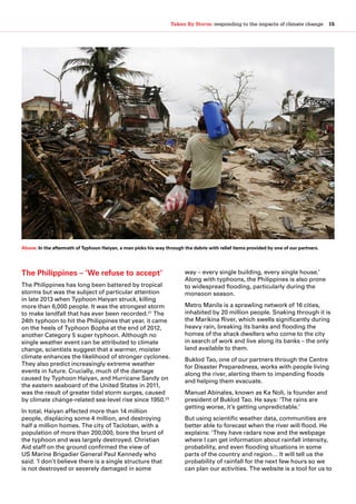 Taken By Storm: responding to the impacts of climate change  15
The Philippines – ‘We refuse to accept’
The Philippines has long been battered by tropical
storms but was the subject of particular attention
in late 2013 when Typhoon Haiyan struck, killing
more than 6,000 people. It was the strongest storm
to make landfall that has ever been recorded.21
The
24th typhoon to hit the Philippines that year, it came
on the heels of Typhoon Bopha at the end of 2012,
another Category 5 super typhoon. Although no
single weather event can be attributed to climate
change, scientists suggest that a warmer, moister
climate enhances the likelihood of stronger cyclones.
They also predict increasingly extreme weather
events in future. Crucially, much of the damage
caused by Typhoon Haiyan, and Hurricane Sandy on
the eastern seaboard of the United States in 2011,
was the result of greater tidal storm surges, caused
by climate change-related sea-level rise since 1950.22
In total, Haiyan affected more than 14 million
people, displacing some 4 million, and destroying
half a million homes. The city of Tacloban, with a
population of more than 200,000, bore the brunt of
the typhoon and was largely destroyed. Christian
Aid staff on the ground confirmed the view of
US Marine Brigadier General Paul Kennedy who
said: ‘I don’t believe there is a single structure that
is not destroyed or severely damaged in some
way – every single building, every single house.’
Along with typhoons, the Philippines is also prone
to widespread flooding, particularly during the
monsoon season.
Metro Manila is a sprawling network of 16 cities,
inhabited by 20 million people. Snaking through it is
the Marikina River, which swells significantly during
heavy rain, breaking its banks and flooding the
homes of the shack dwellers who come to the city
in search of work and live along its banks – the only
land available to them.
Buklod Tao, one of our partners through the Centre
for Disaster Preparedness, works with people living
along the river, alerting them to impending floods
and helping them evacuate.
Manuel Abinales, known as Ka Noli, is founder and
president of Buklod Tao. He says: ‘The rains are
getting worse, it’s getting unpredictable.’
But using scientific weather data, communities are
better able to forecast when the river will flood. He
explains: ‘They have radars now and the webpage
where I can get information about rainfall intensity,
probability, and even flooding situations in some
parts of the country and region… It will tell us the
probability of rainfall for the next few hours so we
can plan our activities. The website is a tool for us to
Above: In the aftermath of Typhoon Haiyan, a man picks his way through the debris with relief items provided by one of our partners.
 