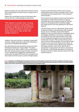 16  Taken By Storm: responding to the impacts of climate change
begin to monitor the river. We know if there is a lot of
rain in the Antipolo mountains we can expect a lot of
water here.’
Buklod Tao coordinates a group of volunteers who
monitor the river, checking against water-level
markers. One such monitor, a volunteer-turned-staff
member, is Belen de Guzman who lives in Banaba, a
community of 20,000 shack dwellers.
She describes how she alerted the community when
the Ketsana floods hit in August 2012: ‘The water
level had risen to 18.5m, close to 19m or alert level 2.
Rain was continuously pouring and water continued
to rise. I grabbed the megaphone and alerted the
community, sounded off the siren for evacuation and
instructed my family to go to a safe and higher place.
It took me the whole day until the next morning
checking the area up to the evacuation centre. I also
counted how many people were in the evacuation
centre already.’
Humanitarian aid to typhoon victims and emergency
evacuations of urban flood victims is of course
invaluable work. But it was the impact of Typhoon
Haiyan on the global politics of climate change
that might prove to be most significant in 2014 and
beyond.
The UN climate summit in November 2013, hosted
in Warsaw, Poland, opened the day after Typhoon
Haiyan struck. Yeb Sano, head of the Filipino
delegation, gave a tearful speech to delegates about
the tragedy unfolding in his country and said he
would fast for the two-week duration of the talks
or until substantial progress was made towards a
climate deal. He said: ‘We can take drastic action
now to ensure that we prevent a future where super
typhoons are a way of life. Because we refuse, as
a nation, to accept a future where super typhoons
like Haiyan become a fact of life. We refuse to
accept that running away from storms, evacuating
our families, suffering the devastation and misery,
having to count our dead, become a way of life. We
simply refuse to.’
‘We refuse to accept that running
away from storms, evacuating our
families, suffering the devastation
and misery, having to count our
dead, become a way of life. We
simply refuse to’
Below: In Banaba, in the Philippines, the community look at this stream gauge to monitor when the river is starting to rise above normal
levels, alerting them to the possibility of flooding so that they know when to begin evacuation procedures. (Find out more about projects
linking communities with climate scientists at christianaid.org.uk/bigriverrising)
 
