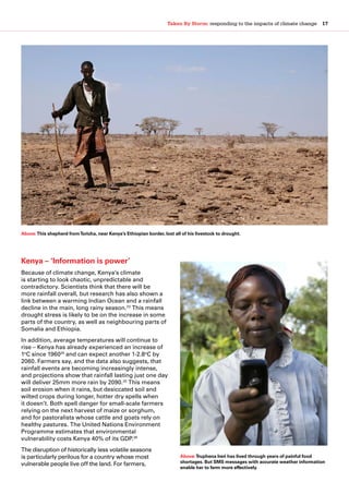 Taken By Storm: responding to the impacts of climate change  17
Kenya – ‘Information is power’
Because of climate change, Kenya’s climate
is starting to look chaotic, unpredictable and
contradictory. Scientists think that there will be
more rainfall overall, but research has also shown a
link between a warming Indian Ocean and a rainfall
decline in the main, long rainy season.23
This means
drought stress is likely to be on the increase in some
parts of the country, as well as neighbouring parts of
Somalia and Ethiopia.
In addition, average temperatures will continue to
rise – Kenya has already experienced an increase of
1o
C since 196024
and can expect another 1-2.8o
C by
2060. Farmers say, and the data also suggests, that
rainfall events are becoming increasingly intense,
and projections show that rainfall lasting just one day
will deliver 25mm more rain by 2090.25
This means
soil erosion when it rains, but desiccated soil and
wilted crops during longer, hotter dry spells when
it doesn’t. Both spell danger for small-scale farmers
relying on the next harvest of maize or sorghum,
and for pastoralists whose cattle and goats rely on
healthy pastures. The United Nations Environment
Programme estimates that environmental
vulnerability costs Kenya 40% of its GDP.26
The disruption of historically less volatile seasons
is particularly perilous for a country whose most
vulnerable people live off the land. For farmers,
Above:This shepherd fromToricha, near Kenya’s Ethiopian border, lost all of his livestock to drought.
Above:Truphena Ireri has lived through years of painful food
shortages. But SMS messages with accurate weather information
enable her to farm more effectively.
 