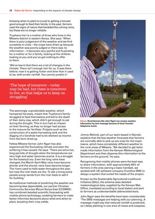 18  Taken By Storm: responding to the impacts of climate change
knowing when to plant is crucial to getting a harvest
good enough to feed their family. In the past, farmers
used the signs of nature that heralded the coming rains,
but these are no longer reliable.
Truphena Ireri is a mother of three who lives in the
Mbeere district in eastern Kenya. She says: ‘When
there is poor judgement of the weather and we find
ourselves in crisis – the crops have dried up because
the weather was poorly judged or there was no
information – it becomes very painful and frustrating
for a mother or for a family, looking at the children
looking at you and you’ve got nothing to offer
to them.
‘We’ve learnt that there are a lot of changes in the
climate. There isn’t enough rain for us. It was there
before; now it is getting hotter and drier than it used
to be, with erratic rainfall. You cannot predict it.’
The seemingly unpredictable weather, which
hampered harvests, meant that Truphena’s family
struggled to feed themselves and led to the death
of their dairy cow, which didn’t get enough to eat
during the drought. This in turn had an impact
on their farming, as they no longer had access
to the manure for fertiliser. Projects such as the
construction of a water-harvesting tank and the
digging of a borehole had to be shelved as income
from the farm dried up.
Fellow Mbeere farmer John Ngari has also
experienced the fluctuating climate and seen the
suffering it has caused. He says: ‘There are extra hot,
long periods of drought when the temperatures are
very high and water becomes scarce. It is a struggle
for the livestock too. Even the long rains have
changed, the March-April-May rains have become
shorter and the shorter rains have become longer.
The rivers used to hold water throughout the year,
but now the river beds are dry. To eke a living some
people scoop sands from the river beds to sell it
for building.’
As traditional methods of predicting the weather are
becoming less dependable, our partner Christian
Community Services Mount Kenya East (CCSMKE)
has combined detailed scientific forecasting with
mobile-phone technology, enabling farmers to make
better-informed decisions about what and when to
plant, boosting their crop yields.
Jimmy Wetindi, part of our team based in Nairobi,
explains that the few weather forecasts that farmers
are normally able to pick up are ones for the major
towns, which have completely different weather to
the rural areas of Mbeere. ‘We decided to get tailor-
made information from the Kenyan Meteorological
Department and then disperse this information to the
farmers on the ground,’ he says.
Recognising that mobile phones were the best way
to share information, with approximately 80% of
farmers in the area owning a basic handset, we
worked with UK software company Frontline SMS to
design a system that suited the needs of the project.
Known as the Sustainable Agricultural Livelihood
Initiative (SALI), the scheme sees detailed
meteorological data, supplied by the Kenyan Met
Office, translated according to local dialect and sent
to farmers as understandable abbreviated texts.
John Ngari says the benefits have been considerable:
‘The SMS messages are helping with our planning. A
message might say that reduced rainfall is predicted,
so I delay planting in one area of maize and cowpeas.
‘The hope of tomorrow – today
may be bad, but there is tomorrow
to live, so that helps us to keep on
struggling’
Above: Rural farmers like John Ngari can receive weather
information by text message because of local ‘booster’
telephone masts.
 