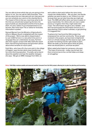 Taken By Storm: responding to the impacts of climate change  19
You are able to know which day you are going to hire
labour or not. You can ask for daily forecasts. They
tell you about the sun intervals and rain intervals and
you can schedule your work on the shamba [farm].
The impact of this is that you now know what to do:
the time you should start preparing the land, the
type of seeds you should plant and the time to plant
them. It’s very useful; it’s an empowerment to our
farmers. Not many have TVs or radios for forecasts.
Information is power.’
Samuel Mariuki from the Ministry of Agriculture’s
office in Mbeere South is delighted with the impact
of the project. ‘We’re now able to disseminate it
to over 3,000 farmers in a very short time and in a
language they can understand,’ he says. Farmers
also have regular contact with SALI staff who teach
them new farming techniques and give them advice
about what varieties of crop to plant.
Faith Njiru, who lives off a four-acre plot in the village
of Kageeri, says the text alerts have transformed
her entire farming operation. ‘Crucially, we’ve learnt
about the weather and how the weather changes,’
she says. ‘We get an SMS message from SALI, so
we’re able to plant early before the rains come,
maybe two weeks before… We can plan, and decide
whether we want to plant or not. If there is no rain
forecast then we can plan how else we might get
food. The SMS will affect when we have to weed, or
spray insecticides. For others who are near a water
source or irrigation then they might water their
crops. The information we get is very reliable – and
we trust and accept the information and act on it. I
stop planting if that is what it advises, or get planting
if it suggests this.’
Truphena Ireri has found the SALI project has
empowered her and her community. ‘Since we got
involved in the project, we have been enlightened
more on climate change and the ways to cope, such
as water harvesting and the right seeds to plant.
When we wake up we think about what we plant,
when we should plant it, and how we plant.’
When asked what helps her persevere, she says:
‘The hope of tomorrow – today may be bad, but
there is tomorrow to live, so that helps us to keep
on struggling.’
Below: Faith Njiru receives weekly and seasonal weather forecasts from the SALI project, allowing her to plan her planting and harvesting.
 