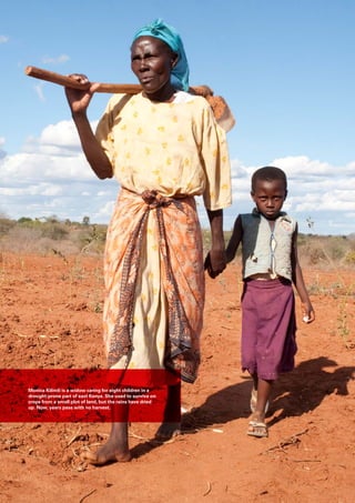 Monica Kilindi is a widow caring for eight children in a
drought-prone part of east Kenya. She used to survive on
crops from a small plot of land, but the rains have dried
up. Now, years pass with no harvest.
 