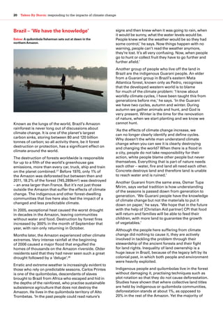 20  Taken By Storm: responding to the impacts of climate change
Brazil – ‘We have the knowledge’
Known as the lungs of the world, Brazil’s Amazon
rainforest is never long out of discussions about
climate change. It is one of the planet’s largest
carbon sinks, storing between 80 and 120 billion
tonnes of carbon; so all activity there, be it forest
destruction or protection, has a significant effect on
climate around the world.
The destruction of forests worldwide is responsible
for up to a fifth of the world’s greenhouse gas
emissions, more than every car, truck, ship and train
on the planet combined.27
Before 1970, only 1% of
the Amazon was deforested but between then and
2011, 18.2% of the forest (745,289km²) was destroyed
– an area larger than France. But it’s not just those
outside the Amazon that suffer the effects of climate
change. The indigenous and other forest-dwelling
communities that live here also feel the impact of a
changed and less predictable climate.
In 2005, exceptional heat caused the worst drought
in decades in the Amazon, leaving communities
without water and food. Destruction by forest fires
increased by 300% in the month of September that
year, with rain only returning in October.
Months later, the Amazon experienced other climate
extremes. Very intense rainfall at the beginning
of 2006 caused a major flood that engulfed the
homes of thousands on the Amazon riverside. Older
residents said that they had never seen such a great
drought followed by a ‘deluge’.28
Erratic and extreme weather is increasingly evident to
those who rely on predictable seasons. Carlos Printes
is one of the quilombolas, descendants of slaves
brought to Brazil from Africa who escaped and hid in
the depths of the rainforest, who practise sustainable
subsistence agriculture that does not destroy the
Amazon. He lives in the quilombola territory of Alto
Trombetas. ‘In the past people could read nature’s
signs and then knew when it was going to rain, when
it would be sunny, what the water levels would be.
People knew what the weather would be so they had
some control,’ he says. Now things happen with no
warning, people can’t read the weather anymore,
they’re lost. It’s all very confusing. Now, when people
go to hunt or collect fruit they have to go further and
further afield.’
Another group of people who live off the land in
Brazil are the indigenous Guarani people. An elder
from a Guarani group in Brazil’s eastern Mata
Atlantica forest, known only as Pedro, recognises
that the developed western world is to blame
for much of the climate problem: ‘I know about
worldly climate cycles, I have been taught this from
generations before me,’ he says. ‘In the Guarani
we have two cycles, autumn and winter. During
autumn we gather animals and hunt, and God is
very present. Winter is the time for the renovation
of nature, when we start planting and we know we
cannot hunt.
‘As the effects of climate change increase, we
can no longer clearly identify and define cycles.
Why doesn’t the white man understand climate
change when you can see it is clearly destroying
and changing the world? When there is a flood in
a city, people do not take responsibility for their
action, white people blame other people but never
themselves. Everything that is part of nature needs
each other – water, fire and land all need each other.
Concrete destroys land and therefore land is unable
to reach water and is ruined.’
Another Guarani from the same area, Osmar Tupa
Mirim, says verbal tradition is how understanding
of the seasons is passed down from generation to
generation. ‘We Guarani people have the knowledge
of climate change but not the materials to put it
down on paper,’ he says. ‘We hope that in the future
with the help of [Christian Aid partner] CPI that food
will return and families will be able to feed their
children, with more land to guarantee the growth
of vegetables.’
Although the people here suffering from climate
change did nothing to cause it, they are actively
involved in tackling the problem through their
stewardship of the ancient forests and their fight
for land rights. Inequality of land ownership is a
huge issue in Brazil, because of the legacy left by its
colonial past, in which both people and environment
were heavily exploited.
Indigenous people and quilombolas live in the forest
without damaging it, practising techniques such as
plot rotation so that they do not cause deforestation.
Studies have shown that where collective land titles
are held by indigenous or quilombola communities,
deforestation stands at about 1%, as opposed to
20% in the rest of the Amazon. Yet the majority of
Below:A quilombola fisherman sets out at dawn in the
northern Amazon.
 