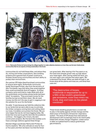 Taken By Storm: responding to the impacts of climate change  21
communities do not hold these titles, and where they
do, mining and timber corporations, dam-building
projects and a general lack of power continue to
threaten forest-living communities and their ability to
protect their environment.
Our partner CPI helps disenfranchised communities
to acquire land rights. Quilombola community
leader Domingos Printes, also from the territory of
Alto Trombetas, says that when they acted together
they could successfully fend off loggers. ‘A timber
company came and tried to make deals with all of
the quilombola communities whose lands had been
titled,’ he explains. ‘They promised money for the
families but we turned them down. We do need
money, but this isn’t the way to get it. Logging is not
the solution for us or for the forest.’
He adds: ‘It was because we held the collective title
to our lands that we were able to say no and stop
the timber company coming here and cutting down
our trees. It enables us to protect the forest. We are
very happy that we do not have logging today. We
know that once we’ve got the land title the problems
continue – the loggers, the miners, the dam
construction projects. But the land title enables us to
have a stronger defence against these things.’
Elected village coordinator Raimundo Printes do
Carmo explains: ‘We only cultivate an area for four
or five years and then we leave it so that the forest
can grow back. After leaving it for five years or so,
the trees have already grown way up high above
your head again. After having rested the land, you
can start again and cultivate that patch again. We
understand the forest. When we walk through it, we
know what all the plants and trees are, and what their
uses are.’
These forest-dwelling people have a crucial role
to play in the battle against climate change and the
destruction of the Earth’s Amazonian respiratory
system. The work of CPI shows how international
development will increasingly have to be inextricably
linked with climate change mitigation, unless action
is taken at a global level to reduce greenhouse
gas emissions.
‘The destruction of forests
worldwide is responsible for up to
a fifth of the world’s greenhouse
gas emissions, more than every car,
truck, ship and train on the planet
combined’
Above: Raimundo Printes do Carmo brings his village together to make collective decisions on how they use the land. Quilombola
communities like his are experts at living sustainably in the forest.
 