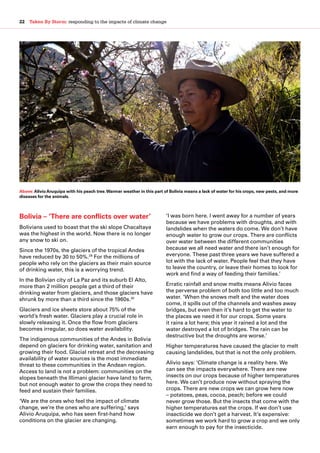 22  Taken By Storm: responding to the impacts of climate change
Bolivia – ‘There are conflicts over water’
Bolivians used to boast that the ski slope Chacaltaya
was the highest in the world. Now there is no longer
any snow to ski on.
Since the 1970s, the glaciers of the tropical Andes
have reduced by 30 to 50%.29
For the millions of
people who rely on the glaciers as their main source
of drinking water, this is a worrying trend.
In the Bolivian city of La Paz and its suburb El Alto,
more than 2 million people get a third of their
drinking water from glaciers, and those glaciers have
shrunk by more than a third since the 1960s.30
Glaciers and ice sheets store about 75% of the
world’s fresh water. Glaciers play a crucial role in
slowly releasing it. Once the flow from glaciers
becomes irregular, so does water availability.
The indigenous communities of the Andes in Bolivia
depend on glaciers for drinking water, sanitation and
growing their food. Glacial retreat and the decreasing
availability of water sources is the most immediate
threat to these communities in the Andean region.
Access to land is not a problem: communities on the
slopes beneath the Illimani glacier have land to farm,
but not enough water to grow the crops they need to
feed and sustain their families.
‘We are the ones who feel the impact of climate
change, we’re the ones who are suffering,’ says
Alivio Aruquipa, who has seen first-hand how
conditions on the glacier are changing.
‘I was born here. I went away for a number of years
because we have problems with droughts, and with
landslides when the waters do come. We don’t have
enough water to grow our crops. There are conflicts
over water between the different communities
because we all need water and there isn’t enough for
everyone. These past three years we have suffered a
lot with the lack of water. People feel that they have
to leave the country, or leave their homes to look for
work and find a way of feeding their families.’
Erratic rainfall and snow melts means Alivio faces
the perverse problem of both too little and too much
water. ‘When the snows melt and the water does
come, it spills out of the channels and washes away
bridges, but even then it’s hard to get the water to
the places we need it for our crops. Some years
it rains a lot here; this year it rained a lot and the
water destroyed a lot of bridges. The rain can be
destructive but the droughts are worse.’
Higher temperatures have caused the glacier to melt
causing landslides, but that is not the only problem.
Alivio says: ‘Climate change is a reality here. We
can see the impacts everywhere. There are new
insects on our crops because of higher temperatures
here. We can’t produce now without spraying the
crops. There are new crops we can grow here now
– potatoes, peas, cocoa, peach; before we could
never grow those. But the insects that come with the
higher temperatures eat the crops. If we don’t use
insecticide we don’t get a harvest. It’s expensive:
sometimes we work hard to grow a crop and we only
earn enough to pay for the insecticide.
Above:Alivio Aruquipa with his peach tree.Warmer weather in this part of Bolivia means a lack of water for his crops, new pests, and more
diseases for the animals.
 