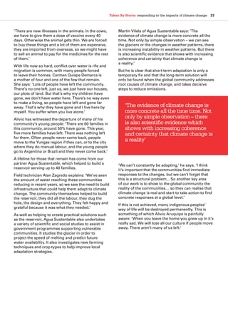 Taken By Storm: responding to the impacts of climate change  23
‘There are new illnesses in the animals. In the cows,
we have to give them a dose of vaccine every 40
days. Otherwise the animal gets thin. We are forced
to buy these things and a lot of them are expensive,
they are imported from overseas, so we might have
to sell an animal to pay for the medicines for the rest
of them.’
With life now so hard, conflict over water is rife and
migration is common, with many people forced
to leave their homes. Carmen Quispe Demarca is
a mother of four and one of the few that remain.
She says: ‘Lots of people have left the community.
There’s no one left, just us, we just have our houses,
our plots of land. But that’s why my children have
gone, we don’t have water here. There’s no way even
to make a living, so people have left and gone far
away. That’s why they have gone and I live here by
myself. You suffer when you live alone.’
Alivio has witnessed the departure of many of his
community’s young people: ‘There are 60 families in
this community, around 50% have gone. This year,
five more families have left. There was nothing left
for them. Often people never come back, people
move to the Yungas region if they can, or to the city
where they do manual labour, and the young people
go to Argentina or Brazil and they never come back.’
A lifeline for those that remain has come from our
partner Agua Sustentable, which helped to build a
reservoir serving up to 40 families.
Field technician Alan Zagredo explains: ‘We’ve seen
the amount of water reaching these communities
reducing in recent years, so we saw the need to build
infrastructure that could help them adapt to climate
change. The community themselves helped to build
the reservoir, they did all the labour, they dug the
hole, the design and everything. They felt happy and
grateful because it was what they needed.’
As well as helping to create practical solutions such
as the reservoir, Agua Sustentable also undertakes
a variety of scientific and social studies to assist in
government programmes supporting vulnerable
communities. It studies the glacier in order to
project the speed of melting and predict future
water availability. It also investigates new farming
techniques and crop types to help improve local
adaptation strategies.
Martin Vilela of Agua Sustentable says: ‘The
evidence of climate change is more concrete all the
time. Not only by simple observation – we can see
the glaciers or the changes in weather patterns, there
is increasing instability in weather patterns. But there
is also scientific evidence that shows with increasing
coherence and certainty that climate change is
a reality.’
But he is clear that short-term adaptation is only a
temporary fix and that the long-term solution will
only be found when the global community addresses
root causes of climate change, and takes decisive
steps to reduce emissions.
‘We can’t constantly be adapting,’ he says. ‘I think
it’s important that the communities find immediate
responses to the changes, but we can’t forget that
this is a structural problem... So another key area
of our work is to show to the global community the
reality of the communities… so they can realise that
climate change is real and start to take action to find
concrete responses at a global level.’
If this is not achieved, many indigenous peoples’
way of life will be destroyed permanently. This is
something of which Alivio Aruquipa is painfully
aware: ‘When you leave the home you grew up in it’s
really sad. We will lose all our culture if people move
away. There aren’t many of us left.’
‘The evidence of climate change is
more concrete all the time time. Not
only by simple observation – there
is also scientific evidence which
shows with increasing coherence
and certainty that climate change is
a reality’
 