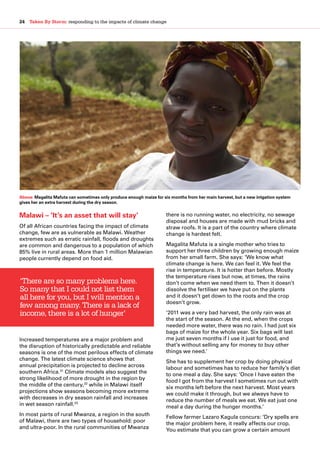 24  Taken By Storm: responding to the impacts of climate change
Malawi – ‘It’s an asset that will stay’
Of all African countries facing the impact of climate
change, few are as vulnerable as Malawi. Weather
extremes such as erratic rainfall, floods and droughts
are common and dangerous to a population of which
85% live in rural areas. More than 1 million Malawian
people currently depend on food aid.
Increased temperatures are a major problem and
the disruption of historically predictable and reliable
seasons is one of the most perilous effects of climate
change. The latest climate science shows that
annual precipitation is projected to decline across
southern Africa.31
Climate models also suggest the
strong likelihood of more drought in the region by
the middle of the century,32
while in Malawi itself
projections show seasons becoming more extreme
with decreases in dry season rainfall and increases
in wet season rainfall.33
In most parts of rural Mwanza, a region in the south
of Malawi, there are two types of household: poor
and ultra-poor. In the rural communities of Mwanza
there is no running water, no electricity, no sewage
disposal and houses are made with mud bricks and
straw roofs. It is a part of the country where climate
change is hardest felt.
Magalita Mafuta is a single mother who tries to
support her three children by growing enough maize
from her small farm. She says: ‘We know what
climate change is here. We can feel it. We feel the
rise in temperature. It is hotter than before. Mostly
the temperature rises but now, at times, the rains
don’t come when we need them to. Then it doesn’t
dissolve the fertiliser we have put on the plants
and it doesn’t get down to the roots and the crop
doesn’t grow.
‘2011 was a very bad harvest, the only rain was at
the start of the season. At the end, when the crops
needed more water, there was no rain. I had just six
bags of maize for the whole year. Six bags will last
me just seven months if I use it just for food, and
that’s without selling any for money to buy other
things we need.’
She has to supplement her crop by doing physical
labour and sometimes has to reduce her family’s diet
to one meal a day. She says: ‘Once I have eaten the
food I got from the harvest I sometimes run out with
six months left before the next harvest. Most years
we could make it through, but we always have to
reduce the number of meals we eat. We eat just one
meal a day during the hunger months.’
Fellow farmer Lazaro Kagula concurs: ‘Dry spells are
the major problem here, it really affects our crop.
You estimate that you can grow a certain amount
‘There are so many problems here.
So many that I could not list them
all here for you, but I will mention a
few among many. There is a lack of
income, there is a lot of hunger’
Above: Magalita Mafuta can sometimes only produce enough maize for six months from her main harvest, but a new irrigation system
gives her an extra harvest during the dry season.
 