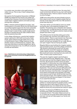 Taken By Storm: responding to the impacts of climate change  25
in a certain area, but when a dry spell comes it
really ruins us. This is new, it hasn’t always been
a problem.’
Our partner the Evangelical Association of Malawi
(EAM) has helped farmers boost crop yields and
increase their chances of survival by helping them
create water irrigation systems and water pumps,
among other initiatives.
EAM, a network of 40 evangelical churches, uses
funding given to Christian Aid by the UK Government
to provide targeted support for the most vulnerable
families. The communities themselves select the
people most in need of help, usually single parent
families or families led by the older children when
both the parents have died.
In the village of Kululuma, a gravity-fed irrigation
system was built in 2012 with community-made
bricks, which siphons enough water from a river
to feed 63 plots of land. Village headman Enock
Chedea, known as Chief Kululuma, explains: ‘We
have seen that there is climate change here. We’re
seeing the temperature rise. It is difficult compared
to what we had before.
‘There are so many problems here. So many that I
could not list them all here for you, but I will mention
a few among many. There is a lack of income, there
is a lot of hunger.
‘EAM came along when we were already trying to
find a way to carry out an irrigation project like our
friends on the other side of the river. We wanted to
know how they did it.
‘The main risk for us to be able to cover our needs
during the year is the seasonal changes to the
weather. The planting rains in October don’t always
arrive anymore. It might be that the rains don’t come
until December. The irrigation scheme means at least
people have other crops.
‘The difference for the families taking part is that
they are better fed, and then more able to farm in
the dry season. There is a permanent river. Normally
during the wet period we close up the irrigation
system and just use rainwater for our crops. But we
can open it again if we are having dry spells.’
Magalita Mafuta says building the irrigation system
was painstaking work, but all the village contributed:
‘We started to excavate the canal from the weir.
When the earth canal didn’t work we needed to
make a better structure, and EAM came with pipes.
We would work every morning from very early until
10am. It took us two months to do it.’
The year the irrigation system was built was a
particularly bad harvest. Magalita says: ‘That was
the same year we had the irrigation system for the
first time. By the grace of God it came just when
we needed it. It came when we most needed hope.
This year I managed to grow one bag of maize,
and two buckets of beans. This season is April to
September. This year we had some difficulties with
some bugs and we need pesticides. But I hope to
be able to produce more than this. I managed to sell
some beans and bought some fertiliser and I kept
some beans to eat for food. All 63 families have the
same size plot of land. The irrigation system is a big
investment that will help and support in the future.
It’s an asset that will stay.’
Extra crops can be sold to pay for schooling for
children or reinforcements for people’s home. Lazaro
Kagula was able to sell a bag of maize from his
irrigated land to buy iron sheets for his roof, which
keeps his family dry and prevents the need for repair.
He says: ‘It’s because of EAM that you can see
all these green fields. Everything growing here
is because of them. This water means so much to
us. It means we can grow where before there was
just dust, and we can help support our family and
our children.’
Below: Chief Kululuma’s role involves being a bridge between
NGOs and his community, to ensure that struggling families can
be supported.
 