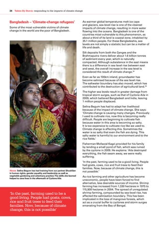 26  Taken By Storm: responding to the impacts of climate change
Bangladesh – ‘Climate-change refugees’
Some of the most vulnerable victims of climate
change in the world are the poor of Bangladesh.
As warmer global temperatures melt ice caps
and glaciers, sea-level rise is one of the clearest
impacts of climate change, resulting in more water
flowing into the oceans. Bangladesh is one of the
countries most vulnerable to this phenomenon, as
about a third of its land is coastal zone, inhabited by
35.1 million people. For these Bangladeshis, sea
levels are not simply a statistic but can be a matter of
life and death.
Silt deposits from both the Ganges and the
Brahmaputra rivers deliver about 1.6 billion tonnes
of sediment every year, which is naturally
compacted. Although subsistence in the east means
there is a difference in sea level rise between east
and west, the overall increase in the sea level is
considered the result of climate change.34
Even as far as 100km inland, groundwater has
become salinised because of the sea level rise.
The saltwater boundary has also moved, which has
contributed to the destruction of agricultural land.35
The higher sea levels result in greater damage from
tropical storm surges, such as that of Cyclone Aila in
2009, which battered Bangladesh and India, leaving
1 million people displaced.
Selina Begum has had to adapt her livelihood
because of the impact of climate change. She says:
‘Climate change is causing many changes. Previously
I used to cultivate rice, now this is becoming really
difficult. People are beginning to cultivate fish
because water in this area is becoming so salty.
It is too expensive to cultivate rice like we used to.
Climate change is affecting this. Sometimes the
water is so salty that even the fish are dying. This
salty water is harmful to our environment and to the
rice fields.’
Fisherman Mofazzal Kagzi provided for his family
by tending a small pond of fish, which was ruined
by the cyclone in 2009. He explains: ‘Aila destroyed
everything, the fish swam away, we were really
suffering.
‘In the past, farming used to be a good living. People
had goats, cows, rice and fruit trees to feed their
families. Now, because of climate change, this is
not possible.’
As rice farming and other agriculture has become
uneconomic, people have been forced to find
alternative, less desirable sources of income. Shrimp
farming has increased from 1,330 hectares in 1975 to
115,900 hectares in 2004. The spread of unregulated
shrimp farming, compounded by sea-level rise, has
affected the salinisation boundary. This has been
implicated in the loss of mangrove forests, which
act as a crucial buffer to cyclones and storm surges
emanating from the Bay of Bengal.
‘In the past, farming used to be a
good living. People had goats, cows,
rice and fruit trees to feed their
families. Now, because of climate
change, this is not possible’
Above: Selina Begum has had training from our partner Shushilan
in human rights, gender equality and leadership as well as
vegetable gardening and veterinary practice.The skills she learned
helped to save lives in the aftermath of Cyclone Aila.
 