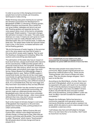 Taken By Storm: responding to the impacts of climate change  27
In order to survive in this changing environment
people have turned to simple, yet innovative,
techniques to make a living.
Shakti Kirtoniya was given training by our partner
the Christian Commission for Development in
Bangladesh (CCBD) in cultivating a floating garden.
Made of bamboo and hyacinth, this is where he
can grow chillies, cabbages and okra to eat and
sell. Floating gardens are essential during the
rainy season when much of the land is completely
submerged. Shakti explains: ‘I have seen changes
like salination-increase in the water. This salty water
destroys our crops. It means we can’t grow so much
and some crops are really affected, like turmeric.
Salinated water also can’t hold the beds, it makes the
beds sink. The sweet water holds the hyacinth better.
I worry that, in the future, increased salination will
kill the floating gardens.
‘We do this because of water logging. In the summer
and in the rainy season we have lots of water in
this area which causes water logging. Year by year
the flooding is changing and increasing. When the
cyclone came everything was destroyed.’
The salinisation of the water also has an impact on
local duck farmers, whose local breeds often become
ill and unproductive. CCBD provides people with a
particular breed of duck, the Campbell, developed in
England in the 19th century, which are more resistant
to saline water and produce more eggs. One such
farmer, Roban Biswas from Mitradanga village in
Gopalganj district, says: ‘Before CCDB’s support I
reared local ducks, but they do not lay many eggs.
Local ducks are getting diseases because of the salty
water, and they die. They are not resilient to this. But
now I have received training, and a different breed of
duck. It is a Campbell duck, they lay more eggs and
they have been vaccinated so they are less affected.’
Our partner Shushilan has also worked to promote
the role of women in patriarchal communities. As
women make up a disproportionate share of the
Bangladeshi poor, they are often more vulnerable
to the effects of climate change – often more calorie
deficient than men, they don’t recover as quickly
from illnesses exacerbated by floods.
Such is the impact of climate change in rural areas
of Bangladesh that migration is rife and many
people have moved to cities, putting pressure on
urban communities.
Selina Begum explains: ‘Before Cyclone Aila and
Cyclone Sidr, nobody in this village had heard of
climate change, or knew how to cope. After Aila we
formed a committee with Shushilan. The committee
is called “Shusamaj” which means “Good society”.
We tell people about climate change and how to
prepare for it.
‘We have seen people move away from the
community. Many people migrate because it is
becoming a difficult place to live. These are the
‘floating people’ who move to Dhaka and other
areas. They are climate-change refugees. I don’t
want to be like this.’
According to the World Bank, a further 10cm rise in
sea level in Bangladesh, which at current rates can
be expected in 25 years, will result in an inundation
of 15% of the Sundarbans mangrove forest, a vital
storm surge buffer, and a loss of 2,500km² of land.
A 25cm rise will take 60 years and will inundate
40% of the Sundarbans, putting 6,300km² under sea
level. An 88cm rise will inundate the coastal zone
completely.36
Despite the challenges, Selina has become a
community organiser and was given veterinary
training by Shushilan as well as saline-resistant rice
seeds, which she plans to use to raise enough money
to establish a veterinary clinic.
‘I will always stay here and will adapt to changes.
This is my own land, this is my locality, I don’t want
to move from my home.’
Above: Campbell ducks are more resilient to the saline
environment than the local ducks in Gopalganj district of
Bangladesh. Our partner CCBD trains farmers in how to rear them.
 
