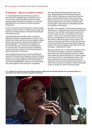 28  Taken By Storm: responding to the impacts of climate change
El Salvador – ‘We are invisible to others’
‘It is estimated that Central America produces
less than 0.5% of global carbon emissions, but it
is one of the most vulnerable regions to climate
change-related impacts on the planet.’ So says the
World Bank on the impacts of climate change in
El Salvador.37
For the countries of Central America, climate change
makes its presence felt in multiple ways through sea-
level rise, extreme weather, increased temperatures
and altered rainfall.
The 2013 Global Climate Risk Index, created by
NGO Germanwatch, assessed which countries had
suffered the most loss from extreme weather-related
events such as storms, floods and droughts in the
period 1992-2011.38
Central America topped the
list with Honduras at number one and Nicaragua
at number three. The same study also ranked the
impact of climate change on countries during 2011
alone: El Salvador came fourth.
The smallest Central American country, El Salvador
has been afflicted with earthquakes, civil war and gang
violence, so climate change compounds the country’s
already acute poverty. Mauricio Cruz is the leader of
one of the local ADESCOs, a group of 10 communities
who work together in the event of an emergency.
‘Climate change at the global level exists,’ he
says. ‘Maybe people [in the developed world]
don’t believe it because you have everything you
need – a guarantee that you’ll have everything.
But when you’re poor, you see it happening. Poor
people experience it more. We are already used
to living with a high level of vulnerability, but that
vulnerability is increasing.’
He adds: ‘The changes in climate started happening
about seven or eight years ago. Sometimes the same
amount of rain will fall in one day that used to fall
in three to four months. The problem is the rainy
season – there are so many days without rain but
then you will get three to four months in one day.
We used to cultivate during the rainy season, but
now you can’t grow at this time of the year because
of the risk of floods. Because of climate change we
need to find ways of adapting. We need to find new
strategies – especially for maize.’ 
Mangrove forests are a crucial buffer against rising
seas and storm surges, as well as vital breeding
grounds for fish. But mangroves have been under
threat. Mauricio places the blame for climate change
at the door of the rich industrialised nations: ‘We
have forested areas, like mangroves, and we are
looking for ways to conserve and reforest them, as
they’re like a nursery for seafood. These forests give
us life, and help us confront climate change.
Below: Mauricio Cruz stands in front of his village’s emergency shelter, built with Christian Aid funds.As a community leader, he is
responsible for the safety of hundreds of people when floods hit.
 