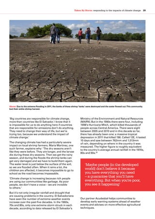 Taken By Storm: responding to the impacts of climate change  29
‘Big countries are responsible for climate change,
more than countries like El Salvador. I know that it
is impossible for us to do anything here if countries
that are responsible for emissions don’t do anything.
They need to change their way of life, but we’re
trying too, because we understand the impact of
climate change.’ 
The changing climate has had a particularly severe
impact on local shrimp farmers. Maria Martinez, one
such farmer, explains why: ‘The dry seasons aren’t
like they were before. They are longer, and the larvae
die during these dry seasons. Then we get the rainy
season, and during the floods the shrimp tanks can
get very damaged and we have to build them again.
The water level is just below the surface of the soil,
so we are flooded often. When it rains a lot, the
children are affected, it becomes impossible to go to
school as the road becomes impassable.
‘Climate change is increasing because rich people
are using our communities like garbage. As poor
people, we don’t have a voice – we are invisible
to others.’
But it’s not only irregular rainfall and drought that
are causing problems in the country. El Salvadorians
have seen the number of extreme weather events
increase over the past five decades. In the 1960s,
70s and 80s, only one extreme storm struck in each
decade, according to data released by El Salvador’s
Ministry of the Environment and Natural Resources
(MARN).But in the 1990s there were four, including
1998’s Hurricane Mitch, which killed thousands of
people across Central America. There were eight
between 2005 and 2010 and in this decade so far,
there has already been one: a massive tropical
depression in 2011 that killed 196. Called 12E, it lasted
10 days and saw between 762mm and 1,513mm
of rain, depending on where in the country it was
measured. The higher figure is roughly equivalent
to the country’s average annual rainfall in the 1970s,
80s and 90s.39
Our partner Acudesbal helps communities to
develop early warning systems ahead of weather
events and advises on more effective agricultural
techniques.
‘Maybe people [in the developed
world] don’t believe it because
you have everything you need
– a guarantee that you’ll have
everything. But when you’re poor,
you see it happening’
Above: Due to the extreme flooding in 2011, the banks of these shrimp ‘tanks’ were destroyed and the water flowed out.This community
lost their entire shrimp harvest.
 