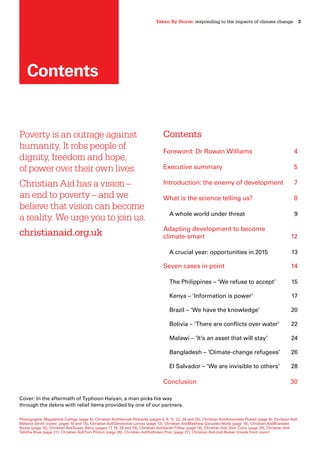 Taken By Storm: responding to the impacts of climate change  3
Cover: In the aftermath of Typhoon Haiyan, a man picks his way
through the debris with relief items provided by one of our partners.
Poverty is an outrage against
humanity. It robs people of
dignity, freedom and hope,
of power over their own lives.
Christian Aid has a vision –
an end to poverty – and we
believe that vision can become
a reality. We urge you to join us.
christianaid.org.uk
Contents
Foreword: Dr Rowan Williams	 4
Executive summary	 5
Introduction: the enemy of development 	 7
What is the science telling us? 	 8
A whole world under threat 	 9
Adapting development to become
climate-smart 	 12
A crucial year: opportunities in 2015 	 13
Seven cases in point 	 14
The Philippines – ‘We refuse to accept’ 	 15
Kenya – ‘Information is power’ 	 17
Brazil – ‘We have the knowledge’ 	 20
Bolivia – ‘There are conflicts over water’ 	 22
Malawi – ‘It’s an asset that will stay’ 	 24
Bangladesh – ‘Climate-change refugees’ 	 26
El Salvador – ‘We are invisible to others’ 	 28
Conclusion 	 30
Contents
Photographs: Magdalene College (page 4), Christian Aid/Hannah Richards (pages 5, 6, 11, 22, 24 and 25), Christian Aid/Antoinette Powell (page 9), Christian Aid/
Melanie Smith (cover, pages 10 and 15), Christian Aid/Genevieve Lomax (page 12), Christian Aid/Matthew Gonzalez-Noda (page 16), Christian Aid/Branwen
Niclas (page 16), Christian Aid/Susan Barry (pages 17, 19, 28 and 29), Christian Aid/Sarah Filbey (page 18), Christian Aid/ Sian Curry (page 20), Christian Aid/
Tabitha Ross (page 21), Christian Aid/Tom Pilston (page 26), Christian Aid/Kathleen Prior (page 27), Christian Aid/Jodi Bieber (inside front cover)
 