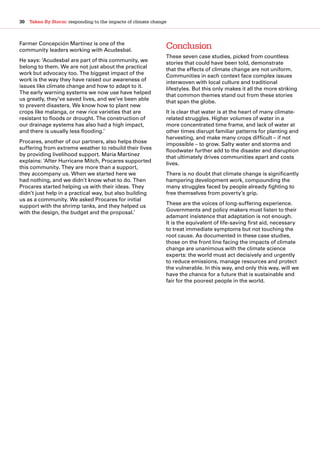 30  Taken By Storm: responding to the impacts of climate change
Farmer Concepción Martínez is one of the
community leaders working with Acudesbal.
He says: ‘Acudesbal are part of this community, we
belong to them. We are not just about the practical
work but advocacy too. The biggest impact of the
work is the way they have raised our awareness of
issues like climate change and how to adapt to it.
The early warning systems we now use have helped
us greatly, they’ve saved lives, and we’ve been able
to prevent disasters. We know how to plant new
crops like malanga, or new rice varieties that are
resistant to floods or drought. The construction of
our drainage systems has also had a high impact,
and there is usually less flooding.’
Procares, another of our partners, also helps those
suffering from extreme weather to rebuild their lives
by providing livelihood support. Maria Martinez
explains: ‘After Hurricane Mitch, Procares supported
this community. They are more than a support,
they accompany us. When we started here we
had nothing, and we didn’t know what to do. Then
Procares started helping us with their ideas. They
didn’t just help in a practical way, but also building
us as a community. We asked Procares for initial
support with the shrimp tanks, and they helped us
with the design, the budget and the proposal.’
Conclusion
These seven case studies, picked from countless
stories that could have been told, demonstrate
that the effects of climate change are not uniform.
Communities in each context face complex issues
interwoven with local culture and traditional
lifestyles. But this only makes it all the more striking
that common themes stand out from these stories
that span the globe.
It is clear that water is at the heart of many climate-
related struggles. Higher volumes of water in a
more concentrated time frame, and lack of water at
other times disrupt familiar patterns for planting and
harvesting, and make many crops difficult – if not
impossible – to grow. Salty water and storms and
floodwater further add to the disaster and disruption
that ultimately drives communities apart and costs
lives.
There is no doubt that climate change is significantly
hampering development work, compounding the
many struggles faced by people already fighting to
free themselves from poverty’s grip.
These are the voices of long-suffering experience.
Governments and policy makers must listen to their
adamant insistence that adaptation is not enough.
It is the equivalent of life-saving first aid, necessary
to treat immediate symptoms but not touching the
root cause. As documented in these case studies,
those on the front line facing the impacts of climate
change are unanimous with the climate science
experts: the world must act decisively and urgently
to reduce emissions, manage resources and protect
the vulnerable. In this way, and only this way, will we
have the chance for a future that is sustainable and
fair for the poorest people in the world.
 