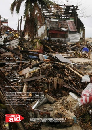 Contact us
Christian Aid
35 Lower Marsh
Waterloo
London
SE1 7RL
T: +44 (0) 20 7620 4444
E: info@christian-aid.org
W: christianaid.org.uk
Authors: Joe Ware and Alison Doig
Acknowledgements: Thanks to Hannah Richards,
Gen Lomax, Tabitha Ross, Susan Barry, Sarah Filbey
and Emma Wigley for providing the stories on which
the case studies are based, and to Mohamed Adow,
Richard Ewbank, Ross Hemingway and Andrew
Hogg for their expert advice.
UK registered charity no. 1105851 Company no. 5171525 Scot charity no.
SC039150 NI charity no. XR94639 Company no. NI059154 ROI charity no.
CHY 6998 Company no. 426928 The Christian Aid name and logo are
trademarks of Christian Aid © Christian Aid March 2014 14-474-J2269
 