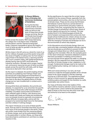 4  Taken By Storm: responding to the impacts of climate change
Foreword
Dr Rowan Williams,
Chair of Christian Aid
and former Archbishop
of Canterbury
During the first few
months of 2014, the UK
experienced a dramatic
wake-up call as to the
level of chaos that climate
change can bring. Storms
and floods have brought
misery to thousands of
homes across the country. With waves destroying
the railway line in the Devon town of Dawlish,
and the Severn and the Thames bursting their
banks, it became impossible to ignore the fragility of
much of what we take for granted in the face of an
unpredictable climate.
All this chaos in the UK came as a shock for most of us;
but for millions of people around the world, living with
this sense of fragility is nothing new. Far from being a
vague threat in the distant future, a warming world is
very much a present reality, with global temperatures
already having risen by 0.8°C since before the
industrial revolution. Stronger storm surges, heavier
rain, and scarcer resources are part of what countless
people across the world live with daily, with far fewer
resources to deal with it than we have.
As this report is released, the world’s leading climate
scientists are publishing new findings of their own,
the second part of the Intergovernmental Panel on
Climate Change’s (IPCC) fifth assessment report. What
they have to say about the global effects of climate
change put our own troubles both in context and in
perspective.
Among all the facts and statistics, the summits and
debates, it is essential for us to remember the specific
human faces of those who suffer because of climate
instability. Countless communities and families in
every affected region of Africa, Latin America and
Asia, people with needs and hopes and anxieties like
ours, are already forced to cope with circumstances
whose difficulty increases daily, and so with the
prospect of an extremely bleak future for themselves
and their children if nothing changes.
This report introduces us to some of these specific
faces. And we need to remember that these are stories
from some of the poorest people in the world. Those
who suffer most acutely from the menacing effects
of climate change, such as the quilombolas of Brazil,
or the pastoralists in northern Kenya, are those who
have done least to contribute to it; and there is a deep
injustice in this.
So the significance of a report like this is that it gives
a platform for the voices of those, especially from the
poorest global communities, who live on the front line
of climate chaos. These are the voices that Christian
Aid believes must be heard as a central element in
persuading our governments and policy makers to
act justly in this area, recognizing that the impact of
climate change is something in which basic issues of
human dignity and security are involved. The case
studies found in the following pages embody the
kind of wisdom and experience that comes only from
people whose livelihood and, indeed, whose very lives
depend on the land, and who have seen at first hand
what the changing of climate and landscape can do to
the environment on which they depend.
In the discussions around climate change, there are
some who take a somewhat fatalistic attitude, arguing
that we should give up all efforts to prevent further
changes and instead direct our efforts solely towards
adapting to the inevitable. After all, the examples given
in this report showcase impressive adaptation projects
that have succeeded in enabling communities to
survive and even thrive against the odds in a changing
situation. But the response from those experiencing
the effect of climate change is clear: adaptation is not
enough. Fundamental changes need to be made at the
level of global policy making, and made as a matter
of urgency.
With such voices echoing in our ears, we must
continue to make the strongest possible call for climate
justice to be a focal question in the key meetings
coming up in 2014 and 2015. The negotiations ahead
will be a critical moment for agreeing appropriately
ambitious plans and targets for the transition to a safe,
sustainable, low-carbon future.
Our hope at Christian Aid is that readers of this
report will be moved to add their voices to these calls
for urgent action, and to reinforce the passionate
pleas of those on the front line who have most right
and authority to be heard on the subject.
Rowan Williams
 