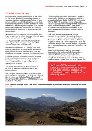 Taken By Storm: responding to the impacts of climate change  5
Executive summary
Climate change is too often thought of as a problem
for the future. Despite widespread warnings from
scientists about the consequences of failing to curb
carbon pollution now, the drastic action needed has
been constantly deferred to some later date. A sense
of fatalism is also at large, harking back to an ancient
worldview that portrays the weather as something
altogether out of our hands, for which we have no
responsibility.
Negotiations over the coming months are of urgent
importance if the world is to reach a crucial new global
deal to tackle climate change in 2015.
The IPCC is now 95% certain that human activity
is driving global warming, according to the fifth
assessment report in September 2013.
Further inaction amounts to a betrayal – not only
of future generations, but a betrayal of some of the
poorest communities in the world, who today are
already confronted by a changing and chaotic climate.
Ironically, people in developing countries who bear
the brunt of extreme weather events have done
least to cause the problem, having far smaller
carbon footprints than people in richer, more
industrialised countries.
This report strongly calls for decisive action to
be taken at every possible opportunity in the
coming months.
Key meetings happening in 2014 include a climate
summit of world leaders led by UN Secretary General
Ban Ki-moon, and the United Nations Framework
Convention on Climate Change (UNFCCC) conference
(COP 20) in Lima, Peru.
These meetings must move climate policy forwards
to prepare for the big decisions to be made in 2015:
a new global climate deal at the UNFCCC conference
in Paris, (COP 21), agreeing a new set of poverty
reduction goals (which will be a post-2015 replacement
for the Millennium Development Goals), and a
replacement for the Hyogo Framework for Action
(which is designed to reduce the impact of natural
disasters).
This report also demonstrates how climate
change is already having a devastating effect on
poor communities around the world, destroying
development efforts and forcing them to drastically
adapt their way of life. Seven case studies – from the
Philippines, Kenya, Brazil, Bolivia, Malawi, Bangladesh,
and El Salvador – provide first-hand accounts from the
front line.
It explores the innovative ways in which local
organisations that partner with Christian Aid are
responding to communities’ needs. But their
message is clear: short-term adaptation is not
enough. Structural change must come from binding
commitments at a global level, and must happen now.
As Rowan Williams says in his
foreword: ‘With such voices echoing
in our ears, we must continue to
make the strongest possible call for
climate justice’
Below:The Illimani glacier, just south of La Paz, Bolivia.The glacier is melting and so providing less water for the communities who depend
on it to live.
 