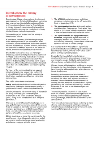 Taken By Storm: responding to the impacts of climate change  7
Over the past 10 years, international development
agencies such as Christian Aid have been confronted
by a new and significant challenge to our efforts
to lift people out of acute poverty. The challenge
is climate change. It has profoundly changed the
context in which we operate, rendering previously
tried and tested methods inadequate.
Climate change has proved itself the enemy of
development efforts.
A formidable adversary, climate change weighs
down a heavy burden on the poorest and most
vulnerable people in the world. As weather patterns
become more chaotic, extreme and less predictable,
the poor tend to be most exposed to the forces of
nature, and least equipped to survive disasters.
Smallholder farmers find they can no longer
effectively predict rainfall patterns using traditional
methods, so their farming methods are rendered
useless. Informal business owners watch their
livelihoods destroyed by hurricanes, storm surges
and floods. Children have their education disrupted
when their schools have to be used as emergency
refuges.
For many of the communities that we support,
climate change is now an everyday reality. If it
is allowed to continue unchecked, an extremely
bleak future awaits the world’s most vulnerable
communities.
Two major responses are necessary:
Firstly, a long-term solution to climate change must
be found by tackling its root cause and getting a
global deal to reduce carbon-dioxide emissions.
Globally, emissions are currently rising at more than
2% every year.1
Last year saw the highest
level of CO2 in the air we breathe for 800,000
years,2
rising at one point to more than 400 parts
per million.3
The need to prevent future climate change and to
stop global temperatures rising above 2o
C is urgent.
If real progress is to be made, we need fundamental
changes – particularly an end to the use of fossil
fuels – and a transformation in the consumption
patterns of wealthier people and countries.
2015 is shaping up to being the crunch year for the
world’s most vulnerable people, with three global
agreements on climate change, poverty reduction
and disaster response set to be struck.
1.	 The UNFCCC needs to agree an ambitious
emissions reduction plan at the UN summit in
Paris in November 2015.
2.	 The poverty reduction aims, which will replace
the Millennium Development Goals when they
expire in 2015, must include targets that secure
a safe and sustainable environmental future.
3.	 The replacement for the Hyogo Framework
for Action, the globally agreed approach to
managing disaster risk reduction, needs to
focus clearly on helping communities vulnerable
to threat because of climate change.
It is essential that all three of these agreements
perform the key function of helping direct the world
towards a low-carbon, climate-smart future so the
planet and its people can prosper.
Secondly, the impact of climate change on
development must be acknowledged by everyone,
and strategies sought that build resilience to both
climate change and potential climate disaster.
Climate change adds to existing problems of poverty,
increasing the risks that already vulnerable people
face. It must be addressed directly when planning for
future development.
Persisting with conventional approaches to
development, whether agricultural investments
or helping the urban poor, without factoring in
the need for climate resilience both now and in
coming decades, would be extremely short sighted,
jeopardising any real chance of making a material
difference to the lives of the disadvantaged and
marginalised.
This report presents a number of case studies
from our partners, each demonstrating how we are
helping communities adapt so they can respond
quickly to change, and even thrive in the face of the
climate threat.
Their innovative measures include switching to more
climate-resilient crops and working increasingly
with climate scientists to provide farmers with early
warning of changes in the weather.
Introduction: the enemy
of development
 