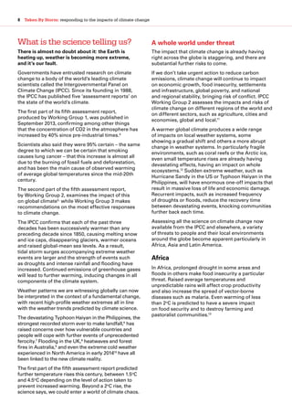 8  Taken By Storm: responding to the impacts of climate change
What is the science telling us?
There is almost no doubt about it: the Earth is
heating up, weather is becoming more extreme,
and it’s our fault.
Governments have entrusted research on climate
change to a body of the world’s leading climate
scientists called the Intergovernmental Panel on
Climate Change (IPCC). Since its founding in 1988,
the IPCC has published five ‘assessment reports’ on
the state of the world’s climate.
The first part of its fifth assessment report,
produced by Working Group 1, was published in
September 2013, confirming among other things
that the concentration of CO2 in the atmosphere has
increased by 40% since pre-industrial times.4
Scientists also said they were 95% certain – the same
degree to which we can be certain that smoking
causes lung cancer – that this increase is almost all
due to the burning of fossil fuels and deforestation,
and has been the main cause of observed warming
of average global temperatures since the mid-20th
century.
The second part of the fifth assessment report,
by Working Group 2, examines the impact of this
on global climate5,
while Working Group 3 makes
recommendations on the most effective responses
to climate change.
The IPCC confirms that each of the past three
decades has been successively warmer than any
preceding decade since 1850, causing melting snow
and ice caps, disappearing glaciers, warmer oceans
and raised global-mean sea levels. As a result,
tidal storm surges accompanying extreme weather
events are larger and the strength of events such
as droughts and intense rainfall and flooding have
increased. Continued emissions of greenhouse gases
will lead to further warming, inducing changes in all
components of the climate system.
Weather patterns we are witnessing globally can now
be interpreted in the context of a fundamental change,
with recent high-profile weather extremes all in line
with the weather trends predicted by climate science.
The devastating Typhoon Haiyan in the Philippines, the
strongest recorded storm ever to make landfall,6
has
raised concerns over how vulnerable countries and
people will cope with further events of unprecedented
ferocity.7
Flooding in the UK,8
heatwaves and forest
fires in Australia,9
and even the extreme cold weather
experienced in North America in early 201410
have all
been linked to the new climate reality.
The first part of the fifth assessment report predicted
further temperature rises this century, between 1.5o
C
and 4.5o
C depending on the level of action taken to
prevent increased warming. Beyond a 2o
C rise, the
science says, we could enter a world of climate chaos.
A whole world under threat
The impact that climate change is already having
right across the globe is staggering, and there are
substantial further risks to come.
If we don’t take urgent action to reduce carbon
emissions, climate change will continue to impact
on economic growth, food insecurity, settlements
and infrastructure, global poverty, and national
and regional stability, bringing risk of conflict. IPCC
Working Group 2 assesses the impacts and risks of
climate change on different regions of the world and
on different sectors, such as agriculture, cities and
economies, global and local.11
A warmer global climate produces a wide range
of impacts on local weather systems, some
showing a gradual shift and others a more abrupt
change in weather systems. In particularly fragile
environments, such as coral reefs or the Arctic ice,
even small temperature rises are already having
devastating effects, having an impact on whole
ecosystems.12
Sudden extreme weather, such as
Hurricane Sandy in the US or Typhoon Haiyan in the
Philippines, will have enormous one-off impacts that
result in massive loss of life and economic damage.
Recurrent impacts, such as increased frequency
of droughts or floods, reduce the recovery time
between devastating events, knocking communities
further back each time.
Assessing all the science on climate change now
available from the IPCC and elsewhere, a variety
of threats to people and their local environments
around the globe become apparent particularly in
Africa, Asia and Latin America.
Africa
In Africa, prolonged drought in some areas and
floods in others make food insecurity a particular
threat. Raised average temperatures and
unpredictable rains will affect crop productivity
and also increase the spread of vector-borne
diseases such as malaria. Even warming of less
than 2o
C is predicted to have a severe impact
on food security and to destroy farming and
pastoralist communities.13
 