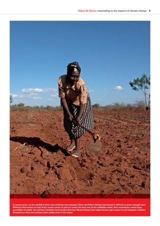 Taken By Storm: responding to the impacts of climate change  9
In recent years, as the rainfall in their area of Kenya has reduced, Lilian and Albert Nthiga have found it difficult to grow enough food.
Without information to help them assess when to plant to make the best use of the available water, they sometimes waste large
quantities of seeds. Our partner Christian Community Services Mount Kenya East helps farmers get access to and interpret weather
forecasts so they can increase their yields even in dry times.
 