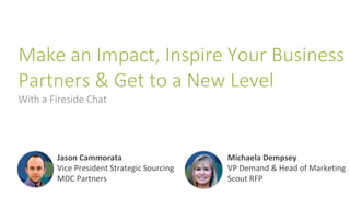 Make an Impact, Inspire Your Business
Partners & Get to a New Level
With a Fireside Chat
Jason Cammorata
Vice President Strategic Sourcing
MDC Partners
Michaela Dempsey
VP Demand & Head of Marketing
Scout RFP
 