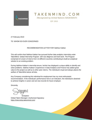T A K E N M I N D . C O M
(Recognized by United Nations SDG#26437)
EST. 2015
27-February-2019
TO: WHOM SO EVER CONCERNED
RECOMMENDATION LETTER FOR Vaibhav Kakkar
This will confirm that Vaibhav Kakkar has pursued his/her data analytics internship under
TakenMind Global Internship Program with due diligence and hard work. The Program
comprised of a team of interns from 13 different countries contributing to build an analytical
solution to an existing problem.
During Vaibhav Kakkar’s internship tenure, he/she has displayed a unique ability to identify and
solve problems. Vaibhav Kakkar’s experience in Data Analytics and Finance has added great
value to the project as well as to other peer interns. The individual is loyal and always places the
welfare of TakenMind above all else.
Any Company considering this individual for employment has my most enthusiastic
recommendation. If the individual’s performance here is an indication, the individual is destined
to achieve heights in career and set new records for future employer.
Sincerely,
Siranjeevi
Global Talent Manager | Authorized Signatory
https://internship.takenmind.com/
 