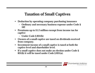 Taxation of Small Captives
• Deduction by operating company purchasing insurance
   – Ordinary and necessary business expense under Code §
       162
• Premiums up to $1.2 million exempt from income tax for
  captive
   – Under Code § 831(b)
• Owners of a small captive are taxed on dividends received
  from company.
• Investment income of a small captive is taxed at both the
  captive level and shareholder level.
• If a small captive does not make an election under Code §
  831(b) it will be taxed under Code § 831(a).



                                                              10
                          -10-
 