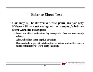 Balance Sheet Test

• Company will be allowed to deduct premiums paid only
  if there will be a net change on the company’s balance
  sheet when the loss is paid
   – Does not allow deductions by companies that are too closely
     related
   – Allows brother-sister captive structure
   – Does not allow parent-child captive structure unless there are a
     sufficient number of third party insureds




                                                                   16
                               -16-
 