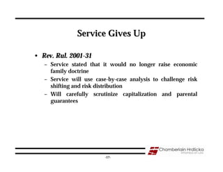Service Gives Up

• Rev. Rul. 2001-31
   – Service stated that it would no longer raise economic
     family doctrine
   – Service will use case-by-case analysis to challenge risk
     shifting and risk distribution
   – Will carefully scrutinize capitalization and parental
     guarantees




                                                            17
                          -17-
 