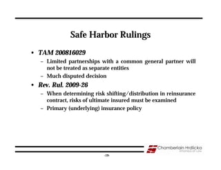 Safe Harbor Rulings
• TAM 200816029
   – Limited partnerships with a common general partner will
     not be treated as separate entities
   – Much disputed decision
• Rev. Rul. 2009-26
   – When determining risk shifting/distribution in reinsurance
     contract, risks of ultimate insured must be examined
   – Primary (underlying) insurance policy




                                                              19
                           -19-
 
