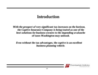 Introduction

With the prospect of very significant tax increases on the horizon,
   the Captive Insurance Company is being touted as one of the
  best solutions for business owners to the impending avalanche
                of taxes Washington may unleash.

  Even without the tax advantages, the captive is an excellent
                    business planning vehicle.




                                                                      2
                              -2-
 