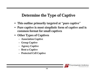 Determine the Type of Captive
• This outline primarily targeted at “pure captive”
• Pure captive is most simplistic form of captive and is
  common format for small captives
• Other Types of Captives
   –   Association Captive
   –   Group Captive
   –   Agency Captive
   –   Rent-a-Captive
   –   Protected Cell Captive




                                                       24
                                -24-
 