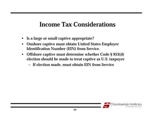 Income Tax Considerations

• Is a large or small captive appropriate?
• Onshore captive must obtain United States Employer
  Identification Number (EIN) from Service.
• Offshore captive must determine whether Code § 953(d)
  election should be made to treat captive as U.S. taxpayer
   – If election made, must obtain EIN from Service




                                                              26
                             -26-
 