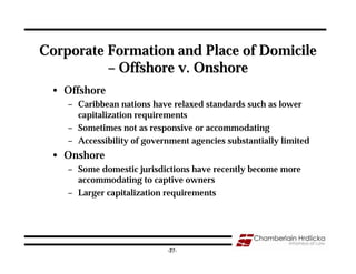Corporate Formation and Place of Domicile
          – Offshore v. Onshore
 • Offshore
    – Caribbean nations have relaxed standards such as lower
      capitalization requirements
    – Sometimes not as responsive or accommodating
    – Accessibility of government agencies substantially limited
 • Onshore
    – Some domestic jurisdictions have recently become more
      accommodating to captive owners
    – Larger capitalization requirements




                                                                   27
                            -27-
 