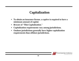 Capitalization

• To obtain an insurance license, a captive is required to have a
  minimum amount of capital.
• Beware of “Thin Capitalization.”
• Capitalization requirements vary among jurisdictions.
• Onshore jurisdictions generally have higher capitalization
  requirements than offshore jurisdictions.




                                                                    28
                              -28-
 