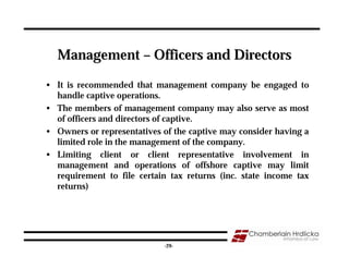 Management – Officers and Directors

• It is recommended that management company be engaged to
  handle captive operations.
• The members of management company may also serve as most
  of officers and directors of captive.
• Owners or representatives of the captive may consider having a
  limited role in the management of the company.
• Limiting client or client representative involvement in
  management and operations of offshore captive may limit
  requirement to file certain tax returns (inc. state income tax
  returns)




                                                               29
                            -29-
 