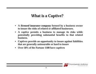 What is a Captive?

• A licensed insurance company formed by a business owner
  to insure the risks of related or affiliated businesses.
• A captive permits a business to manage its risks while
  potentially providing substantial benefits to that related
  business.
• Captives provide an opportunity to insure against liabilities
  that are generally uninsurable or hard to insure
• Over 50% of the Fortune 1500 have captives




                                                                  3
                            -3-
 