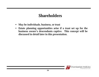 Shareholders

• May be individuals, business, or trust
• Estate planning opportunities arise if a trust set up for the
  business owner’s descendants captive. This concept will be
  discussed in detail later in this presentation.




                                                              30
                           -30-
 
